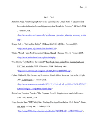 Rey 12




                                         Works Cited

Bernstein, Jared. “The Changing Nature of the Economy: The Critical Roles of Education and

       Innovation in Creating Jobs and Opportunity in a Knowledge Economy”. 11 March 2004.

       2 February 2005.

       <http://www.epinet.org/content.cfm/webfeatures_viewpoints_changing_economy_testim

       ony>.

Bivens, Josh L. “Debt and the Dollar”. EPI Issue Brief. 203: (2004). 4 February 2005.

       <http://www.epinet.org/content.cfm/Issuebrief203>.

“Brains Abroad – India Job Outsourcing”. Brains Abroad. 1 January 2005. 12 February 2005.

       <http://www.brainsabroad.com/regions/india.php>.

“Can Identity Theft Epidemic Be Stopped?” New York Times on the Web. ExtremeTech.com.

       Ziff Davis Media Inc 2005. 1 November 2004. 2 February 2005.

       <http://www.extremetech.com/print_articl2/0,2533,a=138405,00.asp>.

Corbett, Michael F. The Outsourcing Revolution: Why It Makes Sense and How to Do It Right.

       2004. Amazon.com. 27 January 2005.

       <http://www.amazon.com/gp/reader/0793192145/ref=sib_rdr_ex/103-4459651-9787059?

       %5Fencoding=UTF8&p=S00N#reader-page>.

Dobbs, Lou. Exporting America: Why Corporate Greed Is Shipping American Jobs Overseas.

       New York: Warner, 2004.

Evans-Correia, Kate. “ITTA’s Job Stats Doubted, Questions Raised about H1-B Quotas”. iSeries

       400 News. 27 May 2002. 2 February 2005.

       <http://search400.techtarget.com/originalContent/0,289142,sid3_gci826130,00.html>.
 