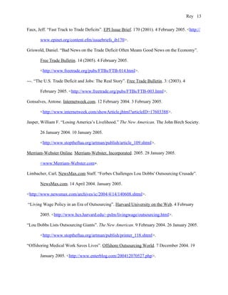 Rey 13


Faux, Jeff. “Fast Track to Trade Deficits”. EPI Issue Brief. 170 (2001). 4 February 2005. <http://

       www.epinet.org/content.efm/issuebriefs_ib170>.

Griswold, Daniel. “Bad News on the Trade Deficit Often Means Good News on the Economy”.

       Free Trade Bulletin. 14 (2005). 4 February 2005.

       <http://www.freetrade.org/pubs/FTBs/FTB-014.html>.

---. “The U.S. Trade Deficit and Jobs: The Real Story”. Free Trade Bulletin. 3: (2003). 4

       February 2005. <http://www.freetrade.org/pubs/FTBs/FTB-003.html>.

Gonsalves, Antone. Internetweek.com. 12 February 2004. 3 February 2005.

       <http://www.internetweek.com/showArticle.jhtml?articleID=17603388>.

Jasper, William F. “Losing America’s Livelihood.” The New American. The John Birch Society.

       26 January 2004. 10 January 2005.

       <http://www.stoptheftaa.org/artman/publish/article_109.shtml>.

Merriam-Webster Online. Merriam-Webster, Incorporated. 2005. 28 January 2005.

       <www.Merriam-Webster.com>.

Limbacher, Carl, NewsMax.com Staff. “Forbes Challenges Lou Dobbs' Outsourcing Crusade”.

       NewsMax.com. 14 April 2004. January 2005.

<http://www.newsmax.com/archives/ic/2004/4/14/140608.shtml>.

“Living Wage Policy in an Era of Outsourcing”. Harvard University on the Web. 4 February

       2005. <http://www.hcs.harvard.edu/~pslm/livingwage/outsourcing.html>.

“Lou Dobbs Lists Outsourcing Giants”. The New American. 9 February 2004. 26 January 2005.

       <http://www.stoptheftaa.org/artman/publish/printer_118.shtml>.

“Offshoring Medical Work Saves Lives”. Offshore Outsourcing World. 7 December 2004. 19

       January 2005. <http://www.enterblog.com/200412070527.php>.
 