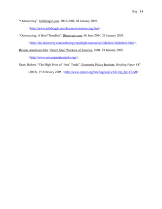 Rey 14


“Outsourcing”. Infobeagle.com. 2003-2004. 04 January 2005.

       <http://www.infobeagle.com/business/outsourcing.htm>.

“Outsourcing: A Brief Timeline”. Discovery.com. 06 June 2004. 26 January 2005.

       <http://dsc.discovery.com/anthology/spotlight/outsource/slideshow/slideshow.html>.

Rescue American Jobs. United Steel Workers of America. 2004. 29 January 2005.

       <http://www.rescueamericanjobs.org/>.

Scott, Robert. “The High Price of ‘Free’ Trade”. Economic Policy Institute. Briefing Paper 147

       (2003). 15 February 2005. <http://www.epinet.org/briefingpapers/147/epi_bp147.pdf>.
 