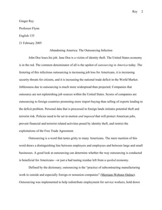 Rey    2

Ginger Rey

Professor Flynn

English 135

21 February 2005

                         Abandoning America: The Outsourcing Infection

        John Doe loses his job. Jane Doe is a victim of identity theft. The United States economy

is in the red. The common denominator of all is the upshot of outsourcing in America today. The

festering of this infectious outsourcing is increasing job loss for Americans, it is increasing

security threats for citizens, and it is increasing the national trade deficit in the World Market.

Joblessness due to outsourcing is much more widespread than projected. Companies that

outsource are not replenishing job sources within the United States. Scores of companies are

outsourcing to foreign countries promoting more import buying than selling of exports lending to

the deficit problem. Personal data that is processed in foreign lands initiates potential theft and

terrorist risk. Policies need to be set in motion and imposed that will protect American jobs,

prevent financial and terrorist related activities posed by identity theft, and restrict the

exploitations of the Free Trade Agreement.

        Outsourcing is a word that tastes gritty to many Americans. The mere mention of this

word draws a distinguishing line between employers and employees and between large and small

businesses. A good look at outsourcing can determine whether the way outsourcing is conducted

is beneficial for Americans—or just a bad tasting residue left from a spoiled economy.

        Defined by the dictionary; outsourcing is the “practice of subcontracting manufacturing

work to outside and especially foreign or nonunion companies” (Merriam-Webster Online).

Outsourcing was implemented to help redistribute employment for service workers, hold down
 