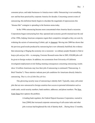 Rey      3

consumer prices, and make businesses in America more viable. Outsourcing is not something

new and has been practiced by corporate America for decades. Concerning current events of

outsourcing; this definition barely begins to elucidate the magnitude of repercussions this

“disease-like” contagion is spreading in the business arena today.

       In the 1990s outsourcing became more concentrated when America faced a recession.

Corporations began restructuring how they operated and economic growth returned near the end

of the 1990s, helping American companies regain their competitive strength as they cut costs by

widening the sectors of outsourcing (Corbett, qtd. in Amazon). Moving into 2000 has shown that

the previous good results produced by outsourcing have now ultimately backfired; the evidence

that outsourcing is flinging the economy into a recession—as ordinary people flounder to find or

keep a job and pay bills—is emerging. Forrester Research notes that in 2005, 830,000 jobs will

be given to foreign workers. In addition, two economists from University of California

investigated employment at risk finding stunning consequences concerning outsourcing; results

show 14 million Americans may lose their jobs if outsourcing is continued (“Outsourcing: A

Brief Timeline”). These statistics indicate poor job conditions for Americans directly linked to

outsourcing. That is a lot of John Doe job loss.

       One glowering security issue of outsourcing is identity theft. Typically, many call-center

jobs that are now outsourced to foreign countries have access to personal information such as

credit cards, social security numbers, bank numbers, addresses, and phone numbers. The New

York Times best captures the problem.

               A leading bank regulator, the Federal Deposit Insurance Corporation, warned in

               June [2004] that increased corporate outsourcing of call-center tasks and other

               jobs overseas had heightened the risk of identity theft.…During those 12 months,
 