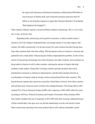 Rey       4

               the report said, businesses and financial institutions suffered about $48 billion in

               losses because of identity theft, and victimized consumers paid more than $5

               billion in out-of-pocket expenses to regain their financial identities (“Can Identity

               Theft Epidemic Be Stopped?”).

These statistics indicate expensive security problems related to outsourcing. That is a lot of Jane

Doe victims of identity theft.

       Regarding trade, outsourcing can be good for economies; it utilizes another nation’s

resources, but if the trading is disproportionate, not enough exports or too many imports, that

country will suffer economically. For the past twenty-five years America has been buying more

from other countries than it has been selling. This has placed a strain on America’s economy and

pushed her into a trade deficit. Outsourcing has further compounded this problem. As the various

sectors of outsourcing increasingly move their businesses into other countries, fewer products are

being made in America to sell to other countries, reducing the amount of exports that help

maintain a trade surplus. Cheap labor in foreign countries generates products that can be

purchased by consumers in America at reduced prices, and then these products become an

overabundance of imports made by foreign workers and purchased from other countries. This

breach between imports and exports has caused the United States to borrow from other countries

and sell them more American assets to finance this underperformance. The foreign debt in 2001

reached 22% of Gross Domestic Product (GDP) with a trajectory of 40% GDP within five years

according to Jeff Faux, Political Economist and Founder of Economic Policy Institute (EPI).

Faux further compares the rate of Argentina at 50% GDP when their economy collapsed because

of their external debt. Faux goes on to say that the handwriting is on the wall and the United

States cannot keep expecting to buy more products than it sells without catastrophic results.
 