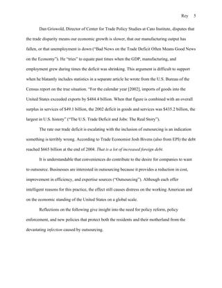 Rey       5

       Dan Griswold, Director of Center for Trade Policy Studies at Cato Institute, disputes that

the trade disparity means our economic growth is slower, that our manufacturing output has

fallen, or that unemployment is down (“Bad News on the Trade Deficit Often Means Good News

on the Economy”). He “tries” to equate past times when the GDP, manufacturing, and

employment grew during times the deficit was shrinking. This argument is difficult to support

when he blatantly includes statistics in a separate article he wrote from the U.S. Bureau of the

Census report on the true situation. “For the calendar year [2002], imports of goods into the

United States exceeded exports by $484.4 billion. When that figure is combined with an overall

surplus in services of $49.1 billion, the 2002 deficit in goods and services was $435.2 billion, the

largest in U.S. history” (“The U.S. Trade Deficit and Jobs: The Real Story”).

       The rate our trade deficit is escalating with the inclusion of outsourcing is an indication

something is terribly wrong. According to Trade Economist Josh Bivens (also from EPI) the debt

reached $665 billion at the end of 2004. That is a lot of increased foreign debt.

       It is understandable that conveniences do contribute to the desire for companies to want

to outsource. Businesses are interested in outsourcing because it provides a reduction in cost,

improvement in efficiency, and expertise sources (“Outsourcing”). Although each offer

intelligent reasons for this practice, the effect still causes distress on the working American and

on the economic standing of the United States on a global scale.

       Reflections on the following give insight into the need for policy reform, policy

enforcement, and new policies that protect both the residents and their motherland from the

devastating infection caused by outsourcing.
 