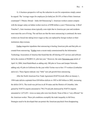 Rey      6

       1). A business perspective will say the reduction in cost for corporations simply cannot

be argued. The “average wages for employees [in India] are 20-35% of that of their American

counterpart” (“Brains Abroad – India Job Outsourcing”). American workers cannot compete

with the meager salary an Indian worker receives of $500 dollars a year (“Outsourcing: A Brief

Timeline”). Auto insurance alone typically costs triple that in America per year and residents

must meet the cost of living. The sad facts are that the more outsourcing is continued, the more

workers are forced into taking lower wages as they are replaced by foreign workers or their

institutions ship overseas.

       Forbes magazine repudiates that outsourcing is hurting American jobs and that jobs are

created from outsourcing. “Forbes touts a recent study commissioned by the Information

Technology Association of America that found that the off-shoring of IT services and software

led to the creation of 90,000 U.S. jobs last year.” However, the same Newsmax.com article of

April 14, 2004, listed RadioShack as adding only 300 jobs in Texas and Juniper Networks

adding only 45 jobs in California for the year while Veritas was to hire 175 workers (Limbacher

and et al.). These figures indicate very “little” new job growth from outsourcing.

       After the North American Free Trade Agreement (NAFTA) took effect on January 1,

1994 trade deficits exploded from $30 billion deficits in 1993 to $85 billion in 2002, increasing

the deficit 281%. The result was job loss in all 50 states and the District of Columbia. Jobs

gained by NAFTA exports amounted to 794,174 and jobs destroyed by NAFTA imports

amounted to 1,673,453—twice as many jobs were lost (Scott). None of this is “very efficient” for

the American worker. These job conditions exemplify the trade inequality in full force.

Strategies need to be developed that can protect the American paycheck from disappearing.
 