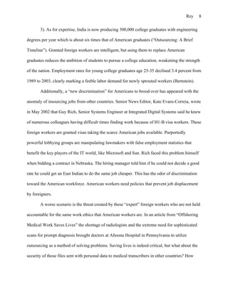 Rey     8

       3). As for expertise, India is now producing 300,000 college graduates with engineering

degrees per year which is about six times that of American graduates (“Outsourcing: A Brief

Timeline”). Granted foreign workers are intelligent, but using them to replace American

graduates reduces the ambition of students to pursue a college education, weakening the strength

of the nation. Employment rates for young college graduates age 25-35 declined 3.4 percent from

1989 to 2003, clearly marking a feeble labor demand for newly sprouted workers (Bernstein).

       Additionally, a “new discrimination” for Americans to brood over has appeared with the

anomaly of insourcing jobs from other countries. Senior News Editor, Kate Evans-Correia, wrote

in May 2002 that Guy Rich, Senior Systems Engineer at Integrated Digital Systems said he knew

of numerous colleagues having difficult times finding work because of H1-B visa workers. These

foreign workers are granted visas taking the scarce American jobs available. Purportedly

powerful lobbying groups are manipulating lawmakers with false employment statistics that

benefit the key players of the IT world, like Microsoft and Sun. Rich faced this problem himself

when bidding a contract in Nebraska. The hiring manager told him if he could not decide a good

rate he could get an East Indian to do the same job cheaper. This has the odor of discrimination

toward the American workforce. American workers need policies that prevent job displacement

by foreigners.

       A worse scenario is the threat created by these “expert” foreign workers who are not held

accountable for the same work ethics that American workers are. In an article from “Offshoring

Medical Work Saves Lives” the shortage of radiologists and the extreme need for sophisticated

scans for prompt diagnosis brought doctors at Altoona Hospital in Pennsylvania to utilize

outsourcing as a method of solving problems. Saving lives is indeed critical, but what about the

security of those files sent with personal data to medical transcribers in other countries? How
 