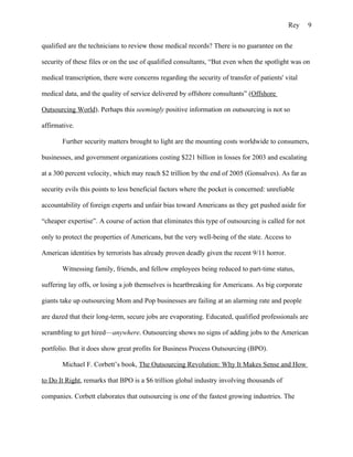 Rey      9

qualified are the technicians to review those medical records? There is no guarantee on the

security of these files or on the use of qualified consultants, “But even when the spotlight was on

medical transcription, there were concerns regarding the security of transfer of patients' vital

medical data, and the quality of service delivered by offshore consultants” (Offshore

Outsourcing World). Perhaps this seemingly positive information on outsourcing is not so

affirmative.

       Further security matters brought to light are the mounting costs worldwide to consumers,

businesses, and government organizations costing $221 billion in losses for 2003 and escalating

at a 300 percent velocity, which may reach $2 trillion by the end of 2005 (Gonsalves). As far as

security evils this points to less beneficial factors where the pocket is concerned: unreliable

accountability of foreign experts and unfair bias toward Americans as they get pushed aside for

“cheaper expertise”. A course of action that eliminates this type of outsourcing is called for not

only to protect the properties of Americans, but the very well-being of the state. Access to

American identities by terrorists has already proven deadly given the recent 9/11 horror.

       Witnessing family, friends, and fellow employees being reduced to part-time status,

suffering lay offs, or losing a job themselves is heartbreaking for Americans. As big corporate

giants take up outsourcing Mom and Pop businesses are failing at an alarming rate and people

are dazed that their long-term, secure jobs are evaporating. Educated, qualified professionals are

scrambling to get hired—anywhere. Outsourcing shows no signs of adding jobs to the American

portfolio. But it does show great profits for Business Process Outsourcing (BPO).

       Michael F. Corbett’s book, The Outsourcing Revolution: Why It Makes Sense and How

to Do It Right, remarks that BPO is a $6 trillion global industry involving thousands of

companies. Corbett elaborates that outsourcing is one of the fastest growing industries. The
 