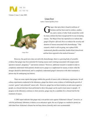 Volume 2, Issue 3, June 2009

                                                       Ginger Root
                                                Author: Charles Spielholz, Ph.D




                                                     G
                                                                 inger, that spice that is found in millions of
                                                                 kitchens and has been used in cookies, candies,
                                                                 tea, and a variety of other foods around the world
                                                      by many cultures has been recognized for its use in treating
                                                      nausea. The Mayo Clinic has reported on its website that
                                                      ginger (Zingiber officinale Roscoe) reduces the severity and
                                                      duration of nausea associated with chemotherapy.1 That
                                                      research, which is still on going, was a phase II/III,
                                                      randomized, placebo-controlled, double-blind clinical trial
                       Ginger Root
                                                     and has been reported in the medical literature.2


        However, the good news does not end with chemotherapy; there is a growing body of scientific
evidence that ginger may have potential for treating nausea (and vomiting) associated with surgery (post-
operative nausea)3, pregnancy 4,5 and motion sickness.6 However, additional research is needed in order to
completely understand which patients should receive ginger as a supplement for nausea, to know what the
dosages should be administered, and to completely understand ginger's interaction with other treatments a
person may be undergoing (see below).


        There are some reports that ginger inhibits the growth of cancer cells in laboratory experiments. In cell
culture experiments conducted in the laboratory, ginger has shown some evidence of inhibiting the growth of
ovarian7, gastric8 and colorectal9 cancer cells. However, ginger has not been tested as an anti-cancer agent in
people; no clinical trials have been performed to show that ginger can be used to treat cancer in people. If
progress in the laboratory continues to show promise, ginger may be a candidate for a clinical trial for the
treatment of cancer.


        A 2002 report indicates that ginger may even protect users against Alzheimer's disease10; however, as
with the preliminary laboratory evidence as an anticancer agent, the use of ginger as a method to protect an
individual from Alzheimer's disease has not been shown clinically and is not recommended.




                                                          1
 
