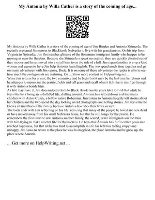 My Ántonia by Willa Cather is a story of the coming of age...
My Ántonia by Willa Cather is a story of the coming of age of Jim Burden and Ántonia Shimerda. The
recently orphaned Jim moves to Blackhawk Nebraska to live with his grandparents. On his trip from
Virginia to Nebraska, Jim first catches glimpse of the Bohemian immigrant family who happen to be
moving in near the Burdens. Because she Shimerda s speak no english, they are quickly cheated out of
their money and have moved into a small lean to on the side of a hill. Jim s grandmother is a very kind
woman and agrees to have Jim help Ántonia learn English. The two spend much time together and go
on many adventures with Jim s pony, Dude. It is on some of these adventures the reader is able to see
how much the protagonists are maturing. On ... Show more content on Helpwriting.net ...
When Jim returns for a visit, the two reminisce and he feels that it may be the last time he returns and
he attempts to memorize the prairie, fields and tall grass and recall what it felt like to run free through
it with Ántonia beside him.
As fate may have it, Jim does indeed return to Black Hawk twenty years later to find that while he
feels like he s living an unfulfilled life, drifting around, Antonia has settled down and had many
children with Anton Cuzak, a fellow native Bohemian. Jim listens to Ántonia happily tell stories about
her children and the two spend the day looking at old photographs and telling stories. Jim feels like he
knows all members of the family because Ántonia describes their lives so well.
The book ends with Jim reflecting on his life, realizing that many of the people he loved are now dead
or have moved away from his small Nebraska home, but that he still longs for the prairie. He
remembers the first time he saw Ántonia and her family, the scared, brave immigrants on the train
with him trying to make a better life for themselves. He feels that Ántonia has fulfilled her goals and
reached happiness, but that all he has tried to accomplish in life has left him feeling empyt and
unhappy. Jim vows to return to the place he was his happiest, the place Ántonia and he grew up, the
place where Ántonia
... Get more on HelpWriting.net ...
 