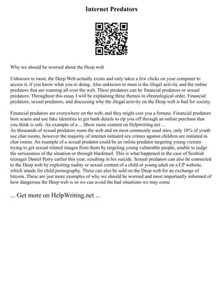 Internet Predators
Why we should be worried about the Deep web
Unknown to most, the Deep Web actually exists and only takes a few clicks on your computer to
access it, if you know what you re doing. Also unknown to most is the illegal activity and the online
predators that are roaming all over the web. These predators can be financial predators or sexual
predators. Throughout this essay I will be explaining three themes in chronological order. Financial
predators, sexual predators, and discussing why the illegal activity on the Deep web is bad for society.
Financial predators are everywhere on the web, and they might cost you a fortune. Financial predators
host scams and use fake identities to get bank details to rip you off through an online purchase that
you think is safe. An example of a ... Show more content on Helpwriting.net ...
As thousands of sexual predators roam the web and on most commonly used sites, only 18% of youth
use chat rooms, however the majority of internet initiated sex crimes against children are initiated in
chat rooms. An example of a sexual predator could be an online predator targeting young victims
trying to get sexual related images from them by targeting young vulnerable people, unable to judge
the seriousness of the situation or through blackmail. This is what happened in the case of Scottish
teenager Daniel Perry earlier this year, resulting in his suicide. Sexual predators can also be connected
to the Deep web by exploiting nudity or sexual content of a child or young adult on a CP website,
which stands for child pornography. These can also be sold on the Deep web for an exchange of
bitcoin. These are just more examples of why we should be worried and most importantly informed of
how dangerous the Deep web is so we can avoid the bad situations we may come
... Get more on HelpWriting.net ...
 
