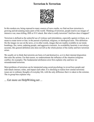 Terrorism Is Terrorism
In this modern era, being exposed to many sources of news media, we find out how terrorism is
growing and devastating many parts of the world. Thinking of terrorism, people tend to see images of
intensive war, mass killing, ISIS or 9/11 attack. But what is really terrorism? And how does it happen?
Terrorism is defined as the unlawful use of violence and intimidation, especially against civilians, as a
mean to create terror or fear, in the pursuit of political, religious, or ideological aims. This definition
fits the images we see on the news, or in other words, images that are readily available in our mind,
bombings, fire, terror, enduring people, and aggressive terrorist. As availability heuristic is not always
accurate, this general definition also does not tell us the whole picture of the reality and how terrorism
arises.
We usually err to think that terrorists are born evil and destructive, so it is their internal disposition
that rules the actions. For that reason, we underestimate the influence of the situation (religious
conflict, for example). The fundamental attribution error first explains why and how we
misunderstand terrorism.
Most problems of terrorism can be interpreted using social psychology to reveal how people and
individuals interact, relate, and impact each other. It is shocking to realize how similar terroristic
issues are to ordinary thoughts of everyday life, with the only difference that it is taken to the extreme.
The in group bias explains why
... Get more on HelpWriting.net ...
 