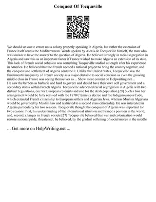 Conquest Of Tocqueville
We should set out to create not a colony properly speaking in Algeria, but rather the extension of
France itself across the Mediterranean. Words spoken by Alexis de Tocqueville himself, the man who
was known to have the answer to the question of Algeria. He believed strongly in racial segregation in
Algeria and saw this as an important factor if France wished to make Algeria an extension of its state.
This lack of French social cohesion was something Tocqueville studied at length after his experience
in America. He believed that the French needed a national project to bring the country together, and
the conquest and settlement of Algeria could be it. Unlike the United States, Tocqueville saw the
fundamental inequality of French society as a major obstacle to social cohesion as even the growing
middle class in France was seeing themselves as ... Show more content on Helpwriting.net ...
He saw the berbers as barbaric and hard to govern and should have their own self government and a
secondary status within French Algeria. Tocqueville advocated racial segregation in Algeria with two
distinct legislations, one for European colonists and one for the Arab population.[29] Such a two tier
arrangement would be fully realised with the 1870 Crémieux decree and the Indigenousness Code,
which extended French citizenship to European settlers and Algerian Jews, whereas Muslim Algerians
would be governed by Muslim law and restricted to a second class citizenship. He was interested in
Algeria particularly for two reasons. Tocqueville thought the conquest of Algeria was important for
two reasons: first, his understanding of the international situation and France s position in the world,
and, second, changes in French society.[27] Tocqueville believed that war and colonization would
restore national pride, threatened , he believed, by the gradual softening of social mores in the middle
... Get more on HelpWriting.net ...
 