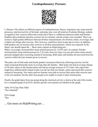 Cardiopulmonary Pressure
I. Abstract: The effects on different aspects of cardiopulmonary fitness, respiratory rate, mean arterial
pressures, electrical activity of the heart, and pulse rate, were all tested on Freshmen Biology students
in regards to how exercise affects the results and if there is a difference between males and females.
Students did a moderate intensity exercise for two minutes, and the results were recorded. There was
at least a slight gender difference between all three measurements; for all three, males, on average, had
a higher net change after exercise. This, however, could have been in part due to errors. In addition,
both genders saw an increase after exercise in all three measurements, which was expected. In the
future, one should repeat the ... Show more content on Helpwriting.net ...
Males, on average, increased their mean arterial pressure by 12.835 units. In contrast, females
increased their mean arterial pressure by 2.25 units; however, there was one girl whose mean arterial
pressure dropped after exercising instead of increasing. Both males and females all recovered from the
exercise within the four minutes given to recover.
The pulse rate of both male and female genders increased collectively following exercise, but the
males increased drastically more on average than the females . Male pulse rate had an average change
of 30 units, where as the females pulse rate had an average increase of 19.5 units. One aspect that
might have influenced the female results was the fact that one female s pulse decreased after exercise
instead of increasing. Two males and two females were able to recover their pulse after exercise near
to the rest numbers, but the other four people were unable to return to their normal pulse.
Finally, the graph taken from one group doing the electrical activity is shown at the end of the results.
It is a standard graph of an ECG, and the specific waves/points are labeled on the graph.
Table 10 8 Class Data Table
*See Attached*
ECG Graph
*See
... Get more on HelpWriting.net ...
 