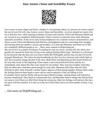 Jane Austen s Sense and Sensibility Essays
Love comes in many shapes and forms, whether it s an inanimate object or a person you want to spend
the rest of your life with. Jane Austen s novel, Sense and Sensibility , revolves around two sisters who
try to find true love, while requiring a balance of reason and emotion. Elinor and Marianne Dashwood
are viewed as two completely different people. Elinor is known to represent sense while Marianne
represents sensibility. In the novel, Jane Austen emphasizes two common women s characteristics, and
shows us how Elinor and Marianne both find love and happiness only by overcoming their struggles
and learning from one another s actions and mistakes. It is clear that Marianne and Elinor are in fact
two completely different people as we ... Show more content on Helpwriting.net ...
She was in love in a matter of minutes, Everything he said was clever. (Austen 46). this shows how
quickly she opened her heart into loving a man, putting feelings before logic. Marianne is so drowned
by her passions that she does not even stop to think that Willoughby and her may not and will not be
engaged (Manukyan). The sisters develop heartbreaks by their two love interests and it sheds light on
how their emotions change the plot of the story. Both Elinor and Marianne get their hearts broken by
the men they loved. In the beginning, Elinor meets a man named Edward Ferrars and the two
immediately click almost like they were meant for one another. They soon face troubles when they
find out others don t find them good enough for each other. Marianne tells Elinor that she finds
Edward too dull, while Edwards s mother doesn t approve of them being together. Putting others aside,
the feelings between them begin to grow and we start to question if they are falling in love.
Eventually, Elinor and her family end up moving to Barton Cottage, causing things with Edward to
become complicated. They begin to communicate less, and Marianne finds it strange that Edward had
not came to visit Elinor yet. But Elinor being the strong one, hides her feelings well and acts like she s
not upset with the situation. It is later on in the novel that Elinor discovers from another woman, Lucy
Steele,
... Get more on HelpWriting.net ...
 