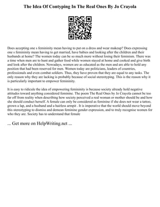 The Idea Of Contyping In The Real Ones By Jo Crayola
Does accepting one s femininity mean having to put on a dress and wear makeup? Does expressing
one s femininity mean having to get married, have babies and looking after the children and their
husbands at home? The women today can be so much more without losing their feminism. There was
a time when men are to hunt and gather food while women stayed at home and cooked and give birth
and look after the children. Nowadays, women are as educated as the men and are able to hold any
position that had been reserved for men. Women today are politicians, leaders of countries,
professionals and even combat soldiers. Thus, they have proven that they are equal to any tasks. The
only reason why they are lacking is probably because of social stereotyping. This is the reason why it
is particularly important to empower femininity.
It is easy to ridicule the idea of empowering femininity is because society already hold negative
attitudes toward anything considered feminine. The poem The Real Ones by Jo Crayola cannot be too
far off from reality when describing how society perceived a real woman or mother should be and how
she should conduct herself. A female can only be considered as feminine if she does not wear a tattoo,
grown a lap, and a husband and a hairless armpit . It is imperative that the world should move beyond
this stereotyping to dismiss and demean feminine gender expression, and to truly recognise women for
who they are. Society has to understand that female
... Get more on HelpWriting.net ...
 