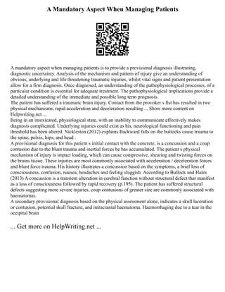 A Mandatory Aspect When Managing Patients
A mandatory aspect when managing patients is to provide a provisional diagnosis illustrating,
diagnostic uncertainty. Analysis of the mechanism and pattern of injury give an understanding of
obvious, underlying and life threatening traumatic injuries, whilst vital signs and patient presentation
allow for a firm diagnosis. Once diagnosed, an understanding of the pathophysiological processes, of a
particular condition is essential for adequate treatment. The pathophysiological implications provide a
detailed understanding of the immediate and possible long term prognosis.
The patient has suffered a traumatic brain injury. Contact from the provoker s fist has resulted in two
physical mechanisms, rapid acceleration and deceleration resulting ... Show more content on
Helpwriting.net ...
Being in an intoxicated, physiological state, with an inability to communicate effectively makes
diagnosis complicated. Underlying injuries could exist as his, neurological functioning and pain
threshold has been altered. Nickleston (2012) explains Backward falls on the buttocks cause trauma to
the spine, pelvis, hips, and head .
A provisional diagnosis for this patient s initial contact with the concrete, is a concussion and a coup
contusion due to the blunt trauma and inertial forces he has accumulated. The patient s physical
mechanism of injury is impact loading, which can cause compressive, shearing and twisting forces on
the brains tissue. These injuries are most commonly associated with acceleration / deceleration forces
and blunt force trauma. His history illustrates a concussion based on the symptoms, a brief loss of
consciousness, confusion, nausea, headaches and feeling sluggish. According to Bullock and Hales
(2013) A concussion is a transient alteration in cerebral function without structural defect that manifest
as a loss of consciousness followed by rapid recovery (p.195). The patient has suffered structural
defects suggesting more severe injuries, coup contusions of greater size are commonly associated with
haematomas.
A secondary provisional diagnosis based on the physical assessment alone, indicates a skull laceration
or contusion, potential skull fracture, and intracranial haematoma. Haemorrhaging due to a tear in the
occipital brain
... Get more on HelpWriting.net ...
 