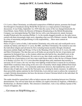 Analysis Of C. S. Lewis Mere Christianity
C.S. Lewis s Mere Christianity, an influential composition of Biblical opinion, promotes the Gospel
first through live broadcasts during World War II and now as a major premise in theological
discussions. It was Friday, September 1st, 1939 when the course of the war changed drastically for
Great Britain. James Welch, the Director of Religious Broadcasting at the British Broadcasting
Company was interrupted during The Daily Service with a note that pensively stated, Germany
invaded Poland early this morning (Phillips 1). As the months dragged eternally on, the radio waves
carried with them increasingly tragic news, degrading what was left of Britain s morale. Welch stated,
In a time of uncertainty and questioning it is the responsibility ... Show more content on
Helpwriting.net ...
Hence if I gave a series of talks, I shd mention Christianity only at the end, and would prefer not to
unmask my battery until then (C.S. Lewis, the BBC, and Mere Christianity). He wanted to ease into
the truth about religion and salvation by first evaluating human morality through a broadcast
discussion entitled, Right and Wrong: A Clue to the Meaning of the Universe (C.S. Lewis, the BBC,
and Mere Christianity). The idea that, just as all bodies are governed by the law of gravitation and
organisms by biological laws, so the creature called man also had his law, described Lewis in the
transposed talk of Mere Christianity. He went on to say, that a body could not choose whether it
obeyed the law of gravitation or not, but a man could choose either to obey the law of Human Nature
or to disobey it (Lewis 18). C.S. Lewis describes through these early statements that morality is
universal, for if it wasn t, the very war they were fighting would not have a reason for its existence;
Adolf Hitler would have been acting on his own view of morality which simply differed from Great
Britain s and the Ally forces . It is commonly understood, however, that mankind has some sort of
inherent idea of right and wrong that the Nazi party was violating by drastic measures. In addition to
these powerfully spoken opinions by this Oxford don, Lewis did not want to enforce the viewpoint of
a single Christian denomination, but leave the decision of minor Christian beliefs to the individual. He
states in Mere Christianity:
The reader should be warned that I offer no help to anyone who is hesitating between two Christian
denominations. You will not learn from me whether you ought to become an Anglican, a Methodist, a
Presbyterian, or a Roman Catholic. This omission is intentional...I am a very ordinary layman of the
Church of England...but
... Get more on HelpWriting.net ...
 