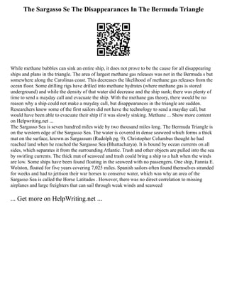 The Sargasso Se The Disappearances In The Bermuda Triangle
While methane bubbles can sink an entire ship, it does not prove to be the cause for all disappearing
ships and plans in the triangle. The area of largest methane gas releases was not in the Bermuda s but
somewhere along the Carolinas coast. This decreases the likelihood of methane gas releases from the
ocean floor. Some drilling rigs have drilled into methane hydrates (where methane gas is stored
underground) and while the density of that water did decrease and the ship sunk; there was plenty of
time to send a mayday call and evacuate the ship. With the methane gas theory, there would be no
reason why a ship could not make a mayday call, but disappearances in the triangle are sudden.
Researchers know some of the first sailors did not have the technology to send a mayday call, but
would have been able to evacuate their ship if it was slowly sinking. Methane ... Show more content
on Helpwriting.net ...
The Sargasso Sea is seven hundred miles wide by two thousand miles long. The Bermuda Triangle is
on the western edge of the Sargasso Sea. The water is covered in dense seaweed which forms a thick
mat on the surface, known as Sargassum (Rudolph pg. 9). Christopher Columbus thought he had
reached land when he reached the Sargasso Sea (Bhattacharya). It is bound by ocean currents on all
sides, which separates it from the surrounding Atlantic. Trash and other objects are pulled into the sea
by swirling currents. The thick mat of seaweed and trash could bring a ship to a halt when the winds
are low. Some ships have been found floating in the seaweed with no passengers. One ship, Fannia E.
Wolston, floated for five years covering 7,025 miles. Spanish sailors often found themselves stranded
for weeks and had to jettison their war horses to conserve water, which was why an area of the
Sargasso Sea is called the Horse Latitudes . However, there was no direct correlation to missing
airplanes and large freighters that can sail through weak winds and seaweed
... Get more on HelpWriting.net ...
 