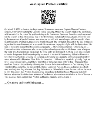 Was Captain Prestons Justified
On March 5, 1770 in Boston, the large mob of Bostonians tormented Captain Thomas Preston s
soldiers, who were watching the Customs House Building. One of the soldiers fired at the Bostonians,
which resulted in the rest of the soldiers firing at the Bostonians. Someone from the crowd screamed
for the soldiers to fire. This caused five of the Bostonians, including Crispus Attucks, who were shot
by Preston s men. Captain Preston s men were put on trial, and were charged with the murder of the
five Bostonians. Eventually, Preston was found innocent. The verdict of innocent in the trial of Preston
is justified because Preston tried to persuade his men to not engage in a fight with the Bostonians. His
lack of motive to murder the Bostonians and peaceful ... Show more content on Helpwriting.net ...
Palmes shows that he is unsure who encouraged the shooting when he recalls I dont know who gave
the word fire...Captain might have given the word and I not distinguish it. There is not any concrete
evidence that proves that Preston is guilty because it is unclear if Preston truly did order his men to
fire. However, Preston s avoiding for violence and wanting for a peaceful approach is confirmed by
some witnesses like Theodore Bliss. Bliss declares that ...I did not hear any Order given by Capt. to
fire. I stood so near him I...might have heard him if he had given an order to fire . Theodore Bliss
confirms Preston s deposition by claiming that Preston did not order his men to fire. Not only does
Theodore Bliss state this, but Edward Hill, Daniel Cornwall, Newton Prince, and James Goodwall
state similarly that they also saw that they did not see or did not believe that Preston ordered the men
to fire. This shows that Preston describes what he said and did at the Boston Massacre truthfully
because witnesses like Bliss have accounts of the Boston Massacre that are similar to that of Preston s.
This evidence helps support that Preston had taken a peaceful approach and is
... Get more on HelpWriting.net ...
 