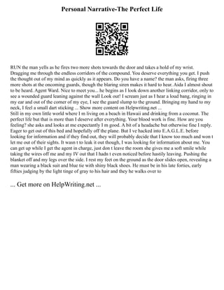 Personal Narrative-The Perfect Life
RUN the man yells as he fires two more shots towards the door and takes a hold of my wrist.
Dragging me through the endless corridors of the compound. You deserve everything you get. I push
the thought out of my mind as quickly as it appears. Do you have a name? the man asks, firing three
more shots at the oncoming guards, though the blaring siren makes it hard to hear. Aida I almost shout
to be heard. Agent Ward. Nice to meet you... he begins as I look down another linking corridor, only to
see a wounded guard leaning against the wall Look out! I scream just as I hear a loud bang, ringing in
my ear and out of the corner of my eye, I see the guard slump to the ground. Bringing my hand to my
neck, I feel a small dart sticking ... Show more content on Helpwriting.net ...
Still in my own little world where I m living on a beach in Hawaii and drinking from a coconut. The
perfect life but that is more than I deserve after everything. Your blood work is fine. How are you
feeling? she asks and looks at me expectantly I m good. A bit of a headache but otherwise fine I reply.
Eager to get out of this bed and hopefully off the plane. But I ve hacked into E.A.G.L.E. before
looking for information and if they find out, they will probably decide that I know too much and won t
let me out of their sights. It wasn t to leak it out though, I was looking for information about me. You
can get up while I get the agent in charge, just don t leave the room she gives me a soft smile while
taking the wires off me and my IV out that I hadn t even noticed before hastily leaving. Pushing the
blanket off and my legs over the side. I rest my feet on the ground as the door slides open, revealing a
man wearing a black suit and blue tie with shiny black shoes. He must be in his late forties, early
fifties judging by the light tinge of gray to his hair and they he walks over to
... Get more on HelpWriting.net ...
 