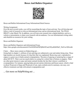 Boxes And Bullets Organizer
Boxes and Bullets Informational Essay Informational Book Sources
Writing Assignment:
Over the next several weeks, you will be researching the topic of teen activism. You will develop and
follow a trail of research to write an informational essay and an informational book. The FINAL
DRAFT is due March 7th. In addition, you will turn your research into a digital platform, such as a
website or presentation, to share your research with an audience. Use our informational writing rubric
and checklist as resources for your writing.
Boxes and Bullets Organizer
Boxes and Bullets Organizer and informational Essay
https://docs.google.com/document/d/1lwGOJ6NnJFhFQ08oW3axLWJycK0rEHaF_5lxE1avXEk/edit
Claim: ... Show more content on Helpwriting.net ...
Going back to chapter 1, millions of cats and dogs are euthanized a year and endure being stray. These
high numbers are mostly because of a big litter that was unplanned. Removing a pet s reproductive
organs is a great way to battle animal overpopulation. The price of spaying or neutering has a range of
about $45 $175. That is not too much relative to caring for a whole litter of kittens or puppies. There
are other great reasons to spay and neuter animals besides the fact that it doesn t contribute to
overpopulation. For instance, spaying helps prevent uterine infections and breast cancer, which is fatal
in about 50 percent of dogs and 90 percent of cats. (pets.webmd.com) In summary, one easy, cost
effective treatment can help with animal overpopulation and
... Get more on HelpWriting.net ...
 