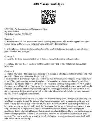 4001 Management Styles
UNIT 4001 An Introduction to Management Style
By: Peter Collins
Candidate Number: P04352307
Question 1
a) Select two models that were covered on the training programme, which make suppositions about
human nature and how people behave at work, and briefly describe them.
b) With reference to these models, discuss how individual attitudes and assumptions can influence
your behaviour as a manager.
Question 2
a) Describe the three management styles of Laissez Faire, Participative and Autocratic.
b) Evaluate how this model can be applied to identify study and review patterns of management
behaviour.
Question 3
a) Explain how your effectiveness as a manager is measured at Easynet, and identify at least one other
possible ... Show more content on Helpwriting.net ...
I have since built their chosen styles into their objectives document and we regular review their style
to see if they have managed to move into players / winners box so far one member of my staff has
managed to do this and another is very close. This really is a fantastic management tool when used in
the correct way although it needs to be used in conjunction with other techniques as some staff may be
offended and cynical of the four personality types but I am happy to report that with my team it has
not been the case. I think sometimes we all need to take a look at ourselves before we can push onto
the next level of our professional careers.
B) The belief cycle relates brilliantly to one of the members in my team. I always wondered why she
would not present in front of the team or other business functions and I always assumed it was just
down to a shy personality but The Believe Cycle made me look at it from a different perspective. I
have since spent some time to understand the Experience that started her thought process and it was
very similar to the example above. She had made the assumption that she could never present
confidently due to a lack of self esteem that stemmed from her childhood. I have now implemented an
improvement programme to rebuild her confidence and now her default behaviour is much more
positive. This course taught me to analyse peoples behaviours in my team in much more depth and I
now feel like I can make a big
 