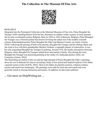The Collection At The Museum Of Fine Arts
RESEARCH
Integrated into the Permanent Collection at the Montreal Museum of Fine Arts, Pieter Brueghel the
Younger 1620 s painting Return from the Inn, illustrates an outdoor winter scenery of rustic peasant
life in early seventeenth century Belgium. Born in 1564 or 1565 in Brussels, Belgium, Pieter Brueghel
the Younger was a Flemish painter best known for being the oldest son of the notable sixteenth
century Netherlandish painter Pieter Brueghel the Elder and Mayken Coecke van Aelstv (Artnet,
2016). Following the passing of both of his parents, Brueghel the Younger and his siblings Marie and
Jan went to live with their grandmother Mayken Verhulst, a reputable painter of watercolors. It was
her who acquainted Brueghel the Younger to painting. Around 1578, the family relocated to Antwerp,
Belgium, where Brueghel the Younger settled down and started a family. Also during this time,
Brueghel the Younger was practicing painting in the studio of a landscape painter, Gillis van
Coninxloo (Artnet, 2016).
The flourishing art market of this era and the high demand of Pieter Brueghel the Elder s paintings
drove his son to dedicate his time to recreating a body of low priced and inspired replicas of his father
s peasant scenes works (ArtUK, 2016). Akin to his father, he painted sceneries, religious matters,
axioms and small town landscapes. The paintings were sold for local sale and export and were
generally noted as missing humanism and nuance. In addition, he did create authentic
... Get more on HelpWriting.net ...
 