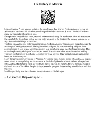 The History of Alcatraz
Life on Alcatraz Prison was not as bad as the people described it to be. For the prisoners Living on
Alcatraz was similar to life on other American penitentiaries of the era. It wasn t the brutal hellhole
many movies made it look like it was.
Each prisoner swept his cell clean, dressed, and then stood ready for head count. Then all marches to
the mess hall for break feast before moving on to work out in the docks in the laundry area, or out in
any of the other buildings in the island.
The food on Alcatraz was better than other prison foods in America. The prisoners wore also given the
advantage of having their on cell. Having their own cell gave the prisoners safety and gave them
personal space. It also helped keep the prisoners safe from being raped by other bigger inmates. They
wore also given the privilege of one visit per month. It wasn t much but it was better than nothing.
They got one haircut per month, and took showers twice a week. They wore also given recreational
hours out in the courtyard.
Many dangerous men wore inside of Alcatraz. Al Capone was a famous inmate of Alcatraz. Al Capone
was a master at manipulating his environment at the federal prison in Atlanta, and tats what got him
into Alcatraz. He started to pimp his prostitutes before he even hit puberty. He was born and raised in
the harsh streets of Brooklyn. Despite being a powerful gangster, he opened up soup kitchens and feed
the poor.
Machinegun Kelly was also a famous inmate of Alcatraz. He belonged
... Get more on HelpWriting.net ...
 