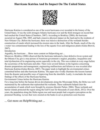 Hurricane Katrina And Its Impact On The United States
Hurricane Katrina is considered as one of the worst hurricanes ever recorded in the history of the
United States. It was the sixth strongest Atlantic hurricane ever and the third strongest on record that
had reached the United States (Chambers, 2007). According to Brinkley (2006), the hurricane
occurred on August 29th, 2005, and had a massive physical impact on the land and to the residents of
New Orleans City .Before the hurricane; there was massive destruction of the wetlands besides
construction of canals which increased the erosion rates in the lands. After the floods, much of the city
s water was contaminated leading to the loss of the aquatic lives and indigenous plants (Galea Brewin,
2007).
Introduction
Arguably, the hurricane ... Show more content on Helpwriting.net ...
Moreover, Brinkley (2006) observed that the hurricane indicated a clear defective levee system and
the Orleans City gave a true picture of American government s neglect, prejudice, inequalities and
total dysfunction of its engineering sector especially in the city. This was evident at every stage before
the occurrence of the hurricane and after. There were several failures in the logistics concerning
disaster preparations and management, engineering malfunctions and failures as was revealed after
Hurricane Katrina (Galea Brewin, 2007). The paper tends to highlight the environmental crimes
committed before and after hurricane Katrina. The paper also vividly illustrates the lessons learned
from the disaster and possible ways of improving from the shortfalls. Lastly, it concludes the main
findings of the effects of the Hurricane Katrina.
Environment Crimes before the Hurricane Katrina
For a long time before the human driven developments along the Mississippi Delta, the Delta was well
maintained by the sediments that replenished the wetlands. These sediments helped clear the
accumulation of sands which were brought by erosions (Kessler Parker, 2006). These wetlands and
barrier islands protected the region along the Gulf Coast for thousands of years (Kirk, 2012). Over the
years, the population along the Delta region rose and most people had a negative perception on the
perennial flooding. Levees that were erected on the banks to act as protection soon become
... Get more on HelpWriting.net ...
 