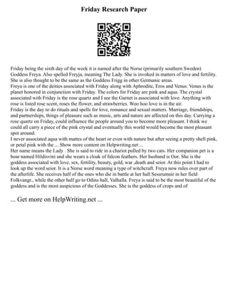 Friday Research Paper
Friday being the sixth day of the week it is named after the Norse (primarily southern Sweden)
Goddess Freya. Also spelled Freyja, meaning The Lady. She is invoked in matters of love and fertility.
She is also thought to be the same as the Goddess Frigg in other Germanic areas.
Freya is one of the deities associated with Friday along with Aphrodite, Eros and Venus. Venus is the
planet honored in conjunction with Friday. The colors for Friday are pink and aqua. The crystal
associated with Friday is the rose quartz and I see the Garnet is associated with love. Anything with
rose is listed rose scent, roses the flower, and strawberries. Woo hoo love is in the air.
Friday is the day to do rituals and spells for love, romance and sexual matters. Marriage, friendships,
and partnerships, things of pleasure such as music, arts and nature are affected on this day. Carrying a
rose quartz on Friday, could influence the people around you to become more pleasant. I think we
could all carry a piece of the pink crystal and eventually this world would become the most pleasant
spot around.
I never associated aqua with mattes of the heart or even with nature but after seeing a pretty shell pink,
or petal pink with the ... Show more content on Helpwriting.net ...
Her name means the Lady . She is said to ride in a chariot pulled by two cats. Her companion pet is a
boar named Hildisvini and she wears a cloak of falcon feathers. Her husband is Oor. She is the
goddess associated with love, sex, fertility, beauty, gold, war ,death and seior. At this point I had to
look up the word seior. It is a Norse word meaning a type of witchcraft. Freya now rules over part of
the afterlife. She receives half of the ones who die in battle at her hall Sessrumnir in her field
Folkvangr., while the other half go to Odins hall, Valhalla. Freya is said to be the most beautiful of the
goddess and is the most auspicious of the Goddesses. She is the goddess of crops and of
... Get more on HelpWriting.net ...
 