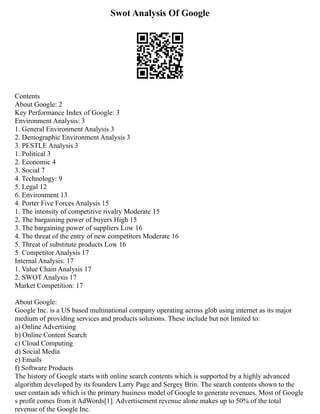 Swot Analysis Of Google
Contents
About Google: 2
Key Performance Index of Google: 3
Environment Analysis: 3
1. General Environment Analysis 3
2. Demographic Environment Analysis 3
3. PESTLE Analysis 3
1. Political 3
2. Economic 4
3. Social 7
4. Technology: 9
5. Legal 12
6. Environment 13
4. Porter Five Forces Analysis 15
1. The intensity of competitive rivalry Moderate 15
2. The bargaining power of buyers High 15
3. The bargaining power of suppliers Low 16
4. The threat of the entry of new competitors Moderate 16
5. Threat of substitute products Low 16
5. Competitor Analysis 17
Internal Analysis: 17
1. Value Chain Analysis 17
2. SWOT Analysis 17
Market Competition: 17
About Google:
Google Inc. is a US based multinational company operating across glob using internet as its major
medium of providing services and products solutions. These include but not limited to:
a) Online Advertising
b) Online Content Search
c) Cloud Computing
d) Social Media
e) Emails
f) Software Products
The history of Google starts with online search contents which is supported by a highly advanced
algorithm developed by its founders Larry Page and Sergey Brin. The search contents shown to the
user contain ads which is the primary business model of Google to generate revenues. Most of Google
s profit comes from it AdWords[1]. Advertisement revenue alone makes up to 50% of the total
revenue of the Google Inc.
 