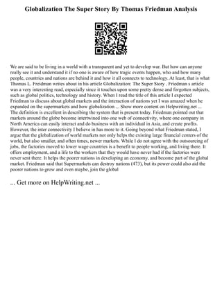 Globalization The Super Story By Thomas Friedman Analysis
We are said to be living in a world with a transparent and yet to develop war. But how can anyone
really see it and understand it if no one is aware of how tragic events happen, who and how many
people, countries and nations are behind it and how it all connects to technology. At least, that is what
Thomas L. Freidman writes about in his article Globalization: The Super Story . Friedman s article
was a very interesting read, especially since it touches upon some pretty dense and forgotten subjects,
such as global politics, technology and history. When I read the title of this article I expected
Friedman to discuss about global markets and the interaction of nations yet I was amazed when he
expanded on the supermarkets and how globalization ... Show more content on Helpwriting.net ...
The definition is excellent in describing the system that is present today. Friedman pointed out that
markets around the globe become intertwined into one web of connectivity, where one company in
North America can easily interact and do business with an individual in Asia, and create profits.
However, the inter connectivity I believe in has more to it. Going beyond what Friedman stated, I
argue that the globalization of world markets not only helps the existing large financial centers of the
world, but also smaller, and often times, newer markets. While I do not agree with the outsourcing of
jobs, the factories moved to lower wage countries is a benefit to people working, and living there. It
offers employment, and a life to the workers that they would have never had if the factories were
never sent there. It helps the poorer nations in developing an economy, and become part of the global
market. Friedman said that Supermarkets can destroy nations (473), but its power could also aid the
poorer nations to grow and even maybe, join the global
... Get more on HelpWriting.net ...
 