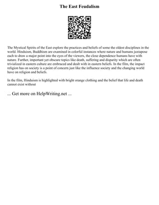 The East Feudalism
The Mystical Spirits of the East explore the practices and beliefs of some the oldest disciplines in the
world. Hinduism, Buddhism are examined in colorful instances where nature and humans juxtapose
each to draw a major point into the eyes of the viewers, the close dependence humans have with
nature. Further, important yet obscure topics like death, suffering and disparity which are often
trivialized in eastern culture are embraced and dealt with in eastern beliefs. In the film, the impact
religion has on society is a point of concern just like the influence society and the changing world
have on religion and beliefs.
In the film, Hinduism is highlighted with bright orange clothing and the belief that life and death
cannot exist without
... Get more on HelpWriting.net ...
 