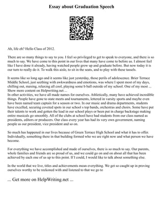 Essay about Graduation Speech
Ah, life eh? Hello Class of 2012.
There are so many things to say to you. I feel so privileged to get to speak to everyone, and there is so
much to say. We have come to this point in our lives that many have come to before us. I almost feel
like I have done it already, having watched people grow up and graduate before. But now today it is
our turn to really do it. To walk this aisle, to sit in the seats, and to play with these tassels.
It seems like so long ago and it seems like just yesterday, those perils of adolescence. Brier Terrace
Middle School, just seething with awkwardness and emotions, was where I spent most of my days,
chilling out, maxing, relaxing all cool, playing some b ball outside of my school. One of my most ...
Show more content on Helpwriting.net ...
In other activities, we have all made names for ourselves. Athletically, many have achieved incredible
things. People have gone to state meets and tournaments, lettered in varsity sports and maybe even
have been named team captain for a season or two. In our music and drama departments, students
have excelled, securing coveted spots in our school s top bands, orchestras and choirs. Some have put
their talents to work and gotten the lead in our school plays or been put in charge backstage making
entire musicals go smoothly. All of the clubs at school have had students from our class named as
presidents, editors or producers. Our class every year has had its very own government, naming
people as our president, vice president and so on.
So much has happened in our lives because of Green Terrace High School and what it has to offer.
Individually, something there in that building formed who we are right now and what person we have
become.
For everything we have accomplished and made of ourselves, there is so much to say. Our parents,
whole families and friends are so proud of us, and we could go on and on about all that has been
achieved by each one of us up to this point. If I could, I would like to talk about something else.
In the world that we live, titles and achievements mean everything. We get so caught up in proving
ourselves worthy to be reckoned with and listened to that we go to
... Get more on HelpWriting.net ...
 