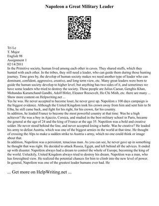 Napoleon a Great Military Leader
Tri Le
T. Major
English 98
Assignment 1
02/14/2011
In the Primitive society, human lived among each other in caves. They shared stuffs, which they
hunted with each other. In the tribes, they still need a leader, who can guide them during those hunting
journey. Time goes by, the develop of human society makes we need another type of leader who can
dominant, confident, aggressive, creative, and long term view, etc. Many great leaders were born to
guide the human society develop to higher level; but anything has two sides of it, and sometimes we
have some leaders who tried to destroy the society. Those people are Julius Caesar, Genghis Khan,
Mohandas Karamchand Gandhi, Adolf Hitler, Eleanor Roosevelt, Ho Chi Minh, etc. there are many ...
Show more content on Helpwriting.net ...
Yes he was. He never accepted to become loser, he never gave up. Napoléon s 100 days campaign is
the biggest evidence. Although the United Kingdom took his crown away from him and sent him to St
Elba, he still came back, and fight for his right, for his crown, for his country.
In addition, he leaded France to become the most powerful country at that time. Was he a high
achiever? He was a boy in Ajaccio, Corsica, and studied in the best military school in Paris, became
the general at the age of 24 and the king of France at the age 35. Napoléon was a bold and creative
solder. He never stood behind the line, and never accepted losing a battle. Was he creative? He leaded
his army to defeat Austria, which was one of the biggest armies in the world at that time. He thought
of crossing the Alps to make a sudden strike to Austria s army, which no one could think or image
about that.
In addition, Napoléon was a persistent, tenacious man. As you can see, he never gave up in something
he thought that was right. He decided to attack Russia, Egypt, and left behind all the advices. It ended
up with disaster. Napoléon always had a dream to control the whole of Europe, becoming the king of
the world. Unluckily, United Kingdom always tried to destroy his dream. Napoléon was a man, who
has foresighted view. He realized the potential chances for him to climb into the new level of power.
In general, Napoléon was one of the greatest leader humans ever had. He
... Get more on HelpWriting.net ...
 