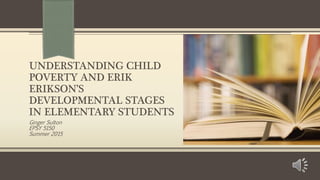 UNDERSTANDING CHILD
POVERTY AND ERIK
ERIKSON’S
DEVELOPMENTAL STAGES
IN ELEMENTARY STUDENTS
Ginger Sulton
EPSY 5150
Summer 2015
 