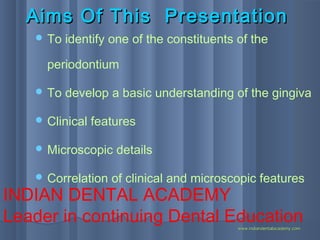 Aims Of This PresentationAims Of This Presentation
 To identify one of the constituents of the
periodontium
 To develop a basic understanding of the gingiva
 Clinical features
 Microscopic details
 Correlation of clinical and microscopic features
INDIAN DENTAL ACADEMY
Leader in continuing Dental Educationwww.indiandentalacademy.comwww.indiandentalacademy.com
 