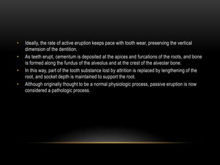 • Ideally, the rate of active eruption keeps pace with tooth wear, preserving the vertical
dimension of the dentition.
• As teeth erupt, cementum is deposited at the apices and furcations of the roots, and bone
is formed along the fundus of the alveolus and at the crest of the alveolar bone.
• In this way, part of the tooth substance lost by attrition is replaced by lengthening of the
root, and socket depth is maintained to support the root.
• Although originally thought to be a normal physiologic process, passive eruption is now
considered a pathologic process.
 