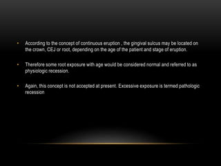 • According to the concept of continuous eruption , the gingival sulcus may be located on
the crown, CEJ or root, depending on the age of the patient and stage of eruption.
• Therefore some root exposure with age would be considered normal and referred to as
physiologic recession.
• Again, this concept is not accepted at present. Excessive exposure is termed pathologic
recession
 