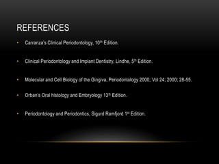 REFERENCES
• Carranza’s Clinical Periodontology, 10th Edition.
• Clinical Periodontology and Implant Dentistry, Lindhe, 5th Edition.
• Molecular and Cell Biology of the Gingiva, Periodontology 2000; Vol 24; 2000; 28-55.
• Orban’s Oral histology and Embryology 13th Edition.
• Periodontology and Periodontics, Sigurd Ramfjord 1st Edition.
 