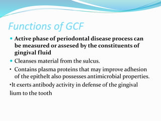 Functions of GCF
 Active phase of periodontal disease process can
be measured or assesed by the constituents of
gingival fluid
 Cleanses material from the sulcus.
• Contains plasma proteins that may improve adhesion
of the epitheIt also possesses antimicrobial properties.
•It exerts antibody activity in defense of the gingival
lium to the tooth
 