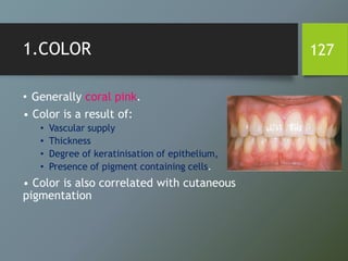 1.COLOR
• Generally coral pink.
• Color is a result of:
• Vascular supply
• Thickness
• Degree of keratinisation of epithelium,
• Presence of pigment containing cells.
• Color is also correlated with cutaneous
pigmentation
127
 