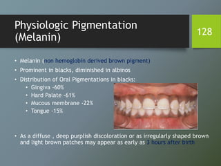 Physiologic Pigmentation
(Melanin)
• Melanin (non hemoglobin derived brown pigment)
• Prominent in blacks, diminished in albinos
• Distribution of Oral Pigmentations in blacks:
• Gingiva -60%
• Hard Palate -61%
• Mucous membrane -22%
• Tongue -15%
• As a diffuse , deep purplish discoloration or as irregularly shaped brown
and light brown patches may appear as early as 3 hours after birth
128
 