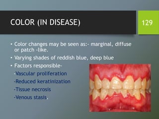 COLOR (IN DISEASE)
• Color changes may be seen as:- marginal, diffuse
or patch -like.
• Varying shades of reddish blue, deep blue
• Factors responsible-
-Vascular proliferation
-Reduced keratinization
-Tissue necrosis
-Venous stasis.
129
 