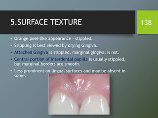 5.SURFACE TEXTURE
• Orange peel-like appearance – stippled,
• Stippling is best viewed by drying Gingiva.
• Attached Gingiva is stippled, marginal gingival is not.
• Central portion of interdental papilla is usually stippled,
but marginal borders are smooth.
• Less prominent on lingual surfaces and may be absent in
some.
138
 