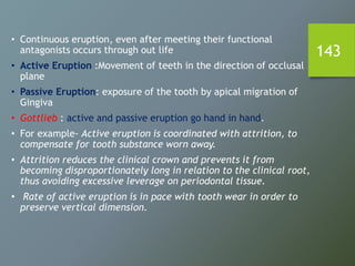 143
• Continuous eruption, even after meeting their functional
antagonists occurs through out life
• Active Eruption :Movement of teeth in the direction of occlusal
plane
• Passive Eruption: exposure of the tooth by apical migration of
Gingiva
• Gottlieb : active and passive eruption go hand in hand.
• For example- Active eruption is coordinated with attrition, to
compensate for tooth substance worn away.
• Attrition reduces the clinical crown and prevents it from
becoming disproportionately long in relation to the clinical root,
thus avoiding excessive leverage on periodontal tissue.
• Rate of active eruption is in pace with tooth wear in order to
preserve vertical dimension.
 