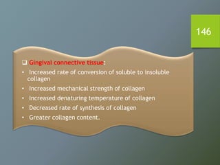 146
 Gingival connective tissue:
• Increased rate of conversion of soluble to insoluble
collagen
• Increased mechanical strength of collagen
• Increased denaturing temperature of collagen
• Decreased rate of synthesis of collagen
• Greater collagen content.
 