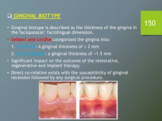 150
 GINGIVAL BIOTYPE
• Gingival biotype is described as the thickness of the gingiva in
the faciopalatal/ faciolingual dimension.
• Seibert and Lindhe categorized the gingiva into:
1. thick-flat: A gingival thickness of ≥ 2 mm
2. thin scalloped: a gingival thickness of <1.5 mm
• Significant impact on the outcome of the restorative,
regenerative and implant therapy.
• Direct co-relation exists with the susceptibility of gingival
recession followed by any surgical procedure.
 