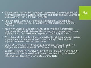 154• Chambrone L, Tatakis DN. Long‐term outcomes of untreated buccal
gingival recessions: a systematic review and meta‐analysis. Journal of
periodontology. 2016 Jul;87(7):796-808.
• Saha AP, Saha S, Mitra S. Junctional Epithelium: A dynamic seal
around the tooth. Journal Of Applied Dental and Medical Sciences.
2018;4:3.
• Bouri A Jr, Bissada N, Al-Zahrani MS, et al. Width of keratinized
gingiva and the health status of the supporting tissues around dental
implants. Int J Oral Maxillofac Implants. 2008;23(2):323-326.
• Wennström JL, Derks J. Is there a need for keratinized mucosa around
implants to maintain health and tissue stability?. Clinical oral
implants research. 2012 Oct;23:136-46.
• Samiei M, Ahmadian E, Eftekhari A, Eghbal MA, Rezaie F, Vinken M.
Cell junctions and oral health. EXCLI journal. 2019;18:317.
• Nugala B, Kumar BS, Sahitya S, Krishna PM. Biologic width and its
importance in periodontal and restorative dentistry. Journal of
conservative dentistry: JCD. 2012 Jan;15(1):12.
 