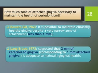 How much zone of attached gingiva necessary to
maintain the health of periodontium??
 Bowers GM,1963: It is possible to maintain clinically
healthy gingiva despite a very narrow zone of
attachment (less than 1 mm).
 Lang & Loe,1972: suggested that 2 mm of
keratinized gingiva (corresponding to 1 mm attached
gingiva ) is adequate to maintain gingival health.
28
 