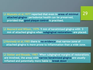 29
 Maynard and Wilson, 1979- 5 mm of keratinized gingiva with 3
mm of attached gingiva when subgingival restorations are placed.
 Stetler and Bissada, 1987- When subgingival margins of restorations
are involved, the areas with narrow keratinized gingiva are usually
inflamed and potentially more liable to break down.
 Miyasato et al,1977 reported that even in areas of minimal
attached gingiva, periodontal health can be preserved,
provided that good plaque control is practised.
 Kennedy et al,1985 there is no evidence that narrow zone of
attached gingiva is more prone to inflammation than a wide zone.
 